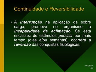 Continuidade e Reversibilidade A  interrupção  na aplicação da sobre carga, promove no organismo a  incapacidade da aclimação . Se esta escassez de estímulos  persistir  por mais tempo (dias e/ou semanas), ocorrerá a  reversão  das conquistas fisiológicas. 