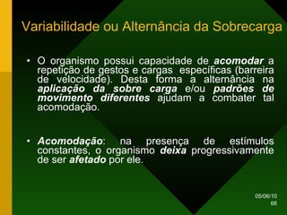 Variabilidade ou Alternância da Sobrecarga O organismo possui capacidade de  acomodar  a repetição de gestos e cargas  específicas (barreira de velocidade). Desta forma a alternância na  aplicação da sobre carga  e/ou  padrões de movimento diferentes  ajudam a combater tal acomodação. Acomodação : na presença de estímulos constantes, o organismo  deixa  progressivamente de ser  afetado  por ele. 
