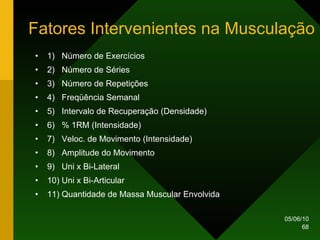 Fatores Intervenientes na Musculação 1)  Número de Exercícios 2)  Número de Séries 3)  Número de Repetições 4)  Freqüência Semanal 5)  Intervalo de Recuperação (Densidade) 6)  % 1RM (Intensidade) 7)  Veloc. de Movimento (Intensidade) 8)  Amplitude do Movimento 9)  Uni x Bi-Lateral 10) Uni x Bi-Articular 11) Quantidade de Massa Muscular Envolvida 