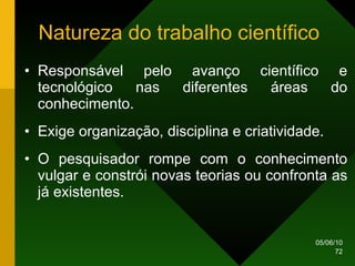Natureza do trabalho científico  Responsável pelo avanço científico e tecnológico nas diferentes áreas do conhecimento. Exige organização, disciplina e criatividade. O pesquisador rompe com o conhecimento vulgar e constrói novas teorias ou confronta as já existentes.  
