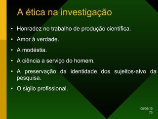 A ética na investigação Honradez no trabalho de produção científica. Amor à verdade. A modéstia. A ciência a serviço do homem. A preservação da identidade dos sujeitos-alvo da pesquisa. O sigilo profissional. 