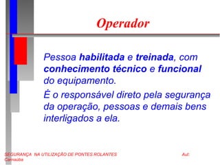 SEGURANÇA NA UTILIZAÇÃO DE PONTES ROLANTES Aut:
Carnaúba
Operador
Pessoa habilitada e treinada, com
conhecimento técnico e funcional
do equipamento.
É o responsável direto pela segurança
da operação, pessoas e demais bens
interligados a ela.
 