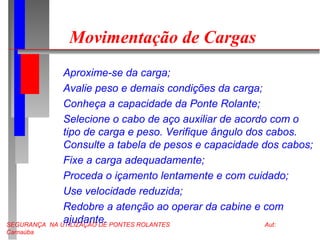 SEGURANÇA NA UTILIZAÇÃO DE PONTES ROLANTES Aut:
Carnaúba
Movimentação de Cargas
Aproxime-se da carga;
Avalie peso e demais condições da carga;
Conheça a capacidade da Ponte Rolante;
Selecione o cabo de aço auxiliar de acordo com o
tipo de carga e peso. Verifique ângulo dos cabos.
Consulte a tabela de pesos e capacidade dos cabos;
Fixe a carga adequadamente;
Proceda o içamento lentamente e com cuidado;
Use velocidade reduzida;
Redobre a atenção ao operar da cabine e com
ajudante.
 