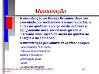 SEGURANÇA NA UTILIZAÇÃO DE PONTES ROLANTES Aut:
Carnaúba
Manutenção
A manutenção de Pontes Rolantes deve ser
executada por profissionais especializados, e
antes de qualquer serviço desta natureza o
equipamento deve ser desenergizado e
instalado sinalização de alerta no quadro de
energia e de comando.
A manutenção preventiva deve visar sempre:
Basculamento / Elevação
Cabos e seus acessórios
Trilhos e Roldanas
Lubrificação geral
Freios
Elétrica / Comandos
 