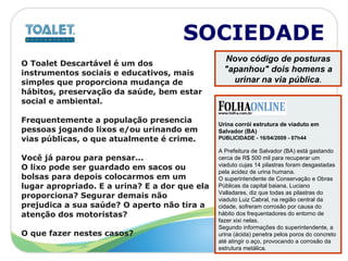 SOCIEDADE O Toalet Descartável é um dos  instrumentos sociais e educativos, mais  simples que proporciona mudança de  hábitos, preservação da saúde, bem estar  social e ambiental.  Frequentemente a população presencia pessoas jogando lixos e/ou urinando em  vias públicas, o que atualmente é crime. Você já parou para pensar... O lixo pode ser guardado em sacos ou  bolsas para depois colocarmos em um  lugar apropriado. E a urina? E a dor que ela  proporciona? Segurar demais não  prejudica a sua saúde? O aperto não tira a  atenção dos motoristas? O que fazer nestes casos?  Urina corrói estrutura de viaduto em Salvador (BA)  PUBLICIDADE - 16/04/2009 - 07h44  A Prefeitura de Salvador (BA) está gastando cerca de R$ 500 mil para recuperar um viaduto cujas 14 pilastras foram desgastadas pela acidez de urina humana.  O superintendente de Conservação e Obras Públicas da capital baiana, Luciano Valladares, diz que todas as pilastras do viaduto Luiz Cabral, na região central da cidade, sofreram corrosão por causa do hábito dos frequentadores do entorno de fazer xixi nelas.  Segundo informações do superintendente, a urina (ácida) penetra pelos poros do concreto até atingir o aço, provocando a corrosão da estrutura metálica.  Novo código de posturas "apanhou" dois homens a urinar na via pública . 