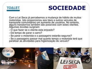 Com a Lei Seca já percebemos a mudança de hábito de muitos motoristas. Isto proporcionou aos táxis e outros veículos de transporte comunitários um aumento de usuários. No entanto, alguns transtornos também são possíveis com estes clientes. Algumas dúvidas surgiram: - O que fazer se o cliente esta enjoado?  - Dá tempo de parar o carro?  - Se parar o motorista e o passageiro estarão seguros?  - Se o passageiro passar mal quanto tempo o motorista terá que paralisar as atividades para higienização do veículo? SOCIEDADE 