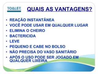 QUAIS AS VANTAGENS? REAÇÃO INSTANTÂNEA VOCÊ PODE USAR EM QUALQUER LUGAR ELIMINA O CHEIRO BACTERICIDA LEVE PEQUENO E CABE NO BOLSO NÃO PRECISA DO VASO SANITÁRIO APÓS O USO PODE SER JOGADO EM QUALQUER LIXEIRA 