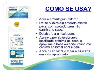 COMO SE USA? Abra a embalagem externa, Retire o lacre em amarelo escrito puxe, com cuidado para não danificar o saco,  Desdobre a embalagem.  Abra o zíper de segurança localizado próximo ao bocal e aproxime a boca ou parte intima até contato do bocal com a pele.  Após o uso lacre o zíper e descarte em local apropriado.  