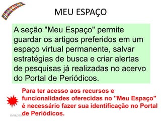 19/08/2016
MEU ESPAÇO
A seção "Meu Espaço" permite
guardar os artigos preferidos em um
espaço virtual permanente, salvar
estratégias de busca e criar alertas
de pesquisas já realizadas no acervo
do Portal de Periódicos.
Para ter acesso aos recursos e
funcionalidades oferecidas no "Meu Espaço"
é necessário fazer sua identificação no Portal
de Periódicos.
 