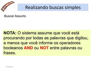 19/08/2016
Buscar Assunto
NOTA: O sistema assume que você está
procurando por todas as palavras que digitou,
a menos que você informe os operadores
booleanos AND ou NOT entre palavras ou
frases.
Realizando buscas simples
 