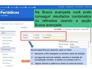 19/08/2016
Na Busca avançada você pode
conseguir resultados combinados
ou refinados usando a opção
Busca avançada.
Busca específica por assunto, autor ou título:
 selecione o filtro desejado na primeira caixa de seleção
 na segunda caixa de seleção, escolha a restrição de
comparação (contém, é (exato) ou começa com) e,
 depois informe a palavra ou frase na caixa de busca.
 