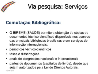 19/08/2016
Comutação Bibliográfica:
• O BIREME (SAÚDE) permite a obtenção de cópias de
documentos técnico-científicos disponíveis nos acervos
das principais bibliotecas brasileiras e em serviços de
informação internacionais:
• periódicos técnico-científicos
• teses e dissertações
• anais de congressos nacionais e internacionais
• partes de documentos (capítulos de livros), desde que
sejam autorizados pela Lei de Direitos Autorais.
Via pesquisa: Serviços
 