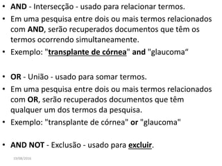 • AND - Intersecção - usado para relacionar termos.
• Em uma pesquisa entre dois ou mais termos relacionados
com AND, serão recuperados documentos que têm os
termos ocorrendo simultaneamente.
• Exemplo: "transplante de córnea" and "glaucoma“
• OR - União - usado para somar termos.
• Em uma pesquisa entre dois ou mais termos relacionados
com OR, serão recuperados documentos que têm
qualquer um dos termos da pesquisa.
• Exemplo: "transplante de córnea" or "glaucoma"
• AND NOT - Exclusão - usado para excluir.
19/08/2016
 