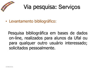19/08/2016
• Levantamento bibliográfico:
Pesquisa bibliográfica em bases de dados
on-line, realizados para alunos da Ufal ou
para qualquer outro usuário interessado;
solicitados pessoalmente.
Via pesquisa: Serviços
 