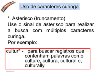 19/08/2016
Uso de caracteres curinga
* Asterisco (truncamento)
Use o sinal de asterisco para realizar
a busca com múltiplos caracteres
curinga.
Por exemplo:
cultur* - para buscar registros que
contenham palavras como
culture, cultura, cultural e,
culturally.
 