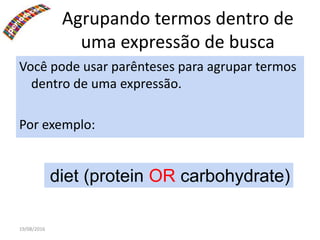 19/08/2016
Agrupando termos dentro de
uma expressão de busca
Você pode usar parênteses para agrupar termos
dentro de uma expressão.
Por exemplo:
:diet (protein OR carbohydrate)
 