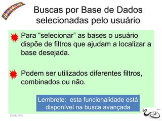 19/08/2016
Para “selecionar” as bases o usuário
dispõe de filtros que ajudam a localizar a
base desejada.
Podem ser utilizados diferentes filtros,
combinados ou não.
Buscas por Base de Dados
selecionadas pelo usuário
Lembrete: esta funcionalidade está
disponível na busca avançada 2+1
 
