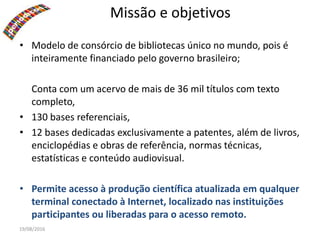 19/08/2016
Missão e objetivos
• Modelo de consórcio de bibliotecas único no mundo, pois é
inteiramente financiado pelo governo brasileiro;
Conta com um acervo de mais de 36 mil títulos com texto
completo,
• 130 bases referenciais,
• 12 bases dedicadas exclusivamente a patentes, além de livros,
enciclopédias e obras de referência, normas técnicas,
estatísticas e conteúdo audiovisual.
• Permite acesso à produção científica atualizada em qualquer
terminal conectado à Internet, localizado nas instituições
participantes ou liberadas para o acesso remoto.
 