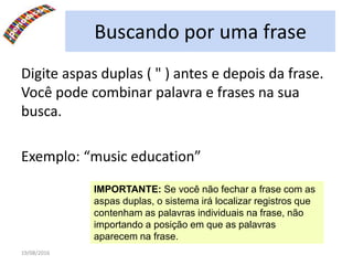 19/08/2016
Buscando por uma frase
Digite aspas duplas ( " ) antes e depois da frase.
Você pode combinar palavra e frases na sua
busca.
Exemplo: “music education”
IMPORTANTE: Se você não fechar a frase com as
aspas duplas, o sistema irá localizar registros que
contenham as palavras individuais na frase, não
importando a posição em que as palavras
aparecem na frase.
 