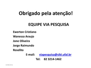 19/08/2016
Obrigado pela atenção!
EQUIPE VIA PESQUISA
Ewerton Cristiano
Wanessa Araujo
Jone Oliveira
Jorge Raimundo
Roselito
E-mail: viapesquisa@sibi.ufal.br
Tel: 82 3214-1462
 