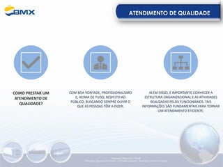 ATENDIMENTO DE QUALIDADE
COMO PRESTAR UM
ATENDIMENTO DE
QUALIDADE?
COM BOA VONTADE, PROFISSIONALISMO
E, ACIMA DE TUDO, RESPEITO AO
PÚBLICO, BUSCANDO SEMPRE OUVIR O
QUE AS PESSOAS TÊM A DIZER.
ALÉM DISSO, É IMPORTANTE CONHECER A
ESTRUTURA ORGANIZACIONAL E AS ATIVIDADES
REALIZADAS PELOS FUNCIONÁRIOS. TAIS
INFORMAÇÕES SÃO FUNDAMENTAIS PARA TORNAR
UM ATENDIMENTO EFICIENTE.
Elaboração: 23/05/2022 - Rev.00
Elaboração: Segurança do Trabalho - Verificação: Qualidade - Aprovação: Diretoria de Suporte
 