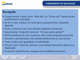 ATENDIMENTO DE QUALIDADE
Recepção
• Cumprimente. Frases como “Bom dia” ou “Como vai?” demonstram
acolhimento e educação.
• Se for o caso, indique um local para a pessoa sentar enquanto
aguarda.
• Inicie a conversa com uma atitude amigável e prestativa.
• Seja proativo. Pergunte à pessoa: “Em que posso ajudar?”.
• Tenha paciência ao ouvir a pessoa, não a interrompa bruscamente.
• Durante o atendimento, não atenda telefonemas ou seu celular.
• Trate a todos com igualdade e cordialidade.
• Procure sorrir. Além de calorosa, essa atitude demonstra abertura e
disposição.
• Ao prestar atendimento, esqueça seus problemas pessoais.
Elaboração: 23/05/2022 - Rev.00
Elaboração: Segurança do Trabalho - Verificação: Qualidade - Aprovação: Diretoria de Suporte
 