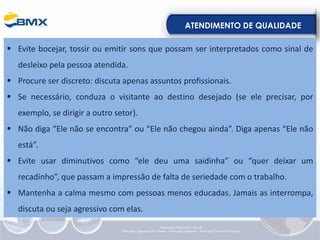 ATENDIMENTO DE QUALIDADE
▪ Evite bocejar, tossir ou emitir sons que possam ser interpretados como sinal de
desleixo pela pessoa atendida.
▪ Procure ser discreto: discuta apenas assuntos profissionais.
▪ Se necessário, conduza o visitante ao destino desejado (se ele precisar, por
exemplo, se dirigir a outro setor).
▪ Não diga “Ele não se encontra” ou “Ele não chegou ainda”. Diga apenas “Ele não
está”.
▪ Evite usar diminutivos como “ele deu uma saidinha” ou “quer deixar um
recadinho”, que passam a impressão de falta de seriedade com o trabalho.
▪ Mantenha a calma mesmo com pessoas menos educadas. Jamais as interrompa,
discuta ou seja agressivo com elas.
Elaboração: 23/05/2022 - Rev.00
Elaboração: Segurança do Trabalho - Verificação: Qualidade - Aprovação: Diretoria de Suporte
 