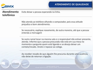 ATENDIMENTO DE QUALIDADE
Atendimento
telefônico
Evite deixar a pessoa esperando na linha.
Não atenda ao telefone olhando o computador, pois essa atitude
prejudica o bom atendimento.
Se necessário, explique novamente, de outra maneira, até que a pessoa
entenda a mensagem
Se outro ramal tocar na mesma sala e o responsável não estiver presente,
atenda. Informe que a pessoa procurada não está em sua mesa no
momento e pergunte quem está ligando e se deseja deixar um
contato/recado. Anote e repasse ao colega.
Ao receber recado de que alguém lhe procurou durante uma ausência,
não deixe de retornar a ligação.
Elaboração: 23/05/2022 - Rev.00
Elaboração: Segurança do Trabalho - Verificação: Qualidade - Aprovação: Diretoria de Suporte
 