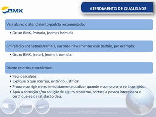 ATENDIMENTO DE QUALIDADE
Veja abaixo o atendimento-padrão recomendado:
• Grupo BMX, Portaria, (nome), bom dia.
Em relação aos setores/ramais, é aconselhável manter esse padrão, por exemplo:
• Grupo BMX, (setor), (nome), bom dia.
Diante de erros e problemas:
• Peça desculpas.
• Explique o que ocorreu, evitando justificar.
• Procure corrigir o erro imediatamente ou dizer quando e como o erro será corrigido.
• Após a correção e/ou solução de algum problema, contate a pessoa interessada e
certifique-se da satisfação dela.
Elaboração: 23/05/2022 - Rev.00
Elaboração: Segurança do Trabalho - Verificação: Qualidade - Aprovação: Diretoria de Suporte
 
