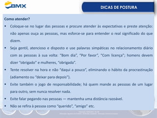 DICAS DE POSTURA
Como atender?
▪ Coloque-se no lugar das pessoas e procure atender às expectativas e preste atenção:
não apenas ouça as pessoas, mas esforce-se para entender o real significado do que
dizem.
▪ Seja gentil, atencioso e disposto e use palavras simpáticas no relacionamento diário
com as pessoas à sua volta: “Bom dia”, “Por favor”, “Com licença”; homens devem
dizer “obrigado” e mulheres, “obrigada”.
▪ Tente resolver na hora e não “daqui a pouco”, eliminando o hábito da procrastinação
(adiamento ou “deixar para depois”).
▪ Evite também o jogo de responsabilidade; há quem mande as pessoas de um lugar
para outro, sem nunca resolver nada.
▪ Evite falar pegando nas pessoas — mantenha uma distância razoável.
▪ Não se refira à pessoa como “querido”, “amigo” etc.
Elaboração: 23/05/2022 - Rev.00
Elaboração: Segurança do Trabalho - Verificação: Qualidade - Aprovação: Diretoria de Suporte
 