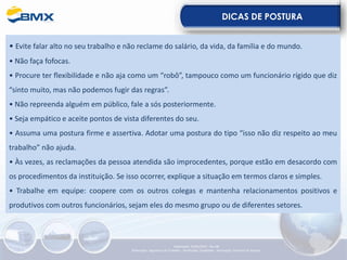 DICAS DE POSTURA
• Evite falar alto no seu trabalho e não reclame do salário, da vida, da família e do mundo.
• Não faça fofocas.
• Procure ter flexibilidade e não aja como um “robô”, tampouco como um funcionário rígido que diz
“sinto muito, mas não podemos fugir das regras”.
• Não repreenda alguém em público, fale a sós posteriormente.
• Seja empático e aceite pontos de vista diferentes do seu.
• Assuma uma postura firme e assertiva. Adotar uma postura do tipo “isso não diz respeito ao meu
trabalho” não ajuda.
• Às vezes, as reclamações da pessoa atendida são improcedentes, porque estão em desacordo com
os procedimentos da instituição. Se isso ocorrer, explique a situação em termos claros e simples.
• Trabalhe em equipe: coopere com os outros colegas e mantenha relacionamentos positivos e
produtivos com outros funcionários, sejam eles do mesmo grupo ou de diferentes setores.
Elaboração: 23/05/2022 - Rev.00
Elaboração: Segurança do Trabalho - Verificação: Qualidade - Aprovação: Diretoria de Suporte
 