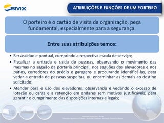 ATRIBUIÇÕES E FUNÇÕES DE UM PORTEIRO
O porteiro é o cartão de visita da organização, peça
fundamental, especialmente para a segurança.
Entre suas atribuições temos:
• Ser assíduo e pontual, cumprindo a respectiva escala de serviço;
• Fiscalizar a entrada e saída de pessoas, observando o movimento das
mesmas no saguão da portaria principal, nos saguões dos elevadores e nos
pátios, corredores do prédio e garagens e procurando identificá-las, para
vedar a entrada de pessoas suspeitas, ou encaminhar as demais ao destino
solicitado;
• Atender para o uso dos elevadores, observando e vedando o excesso de
lotação ou carga e a retenção em andares sem motivos justificáveis, para
garantir o cumprimento das disposições internas e legais;
Elaboração: 23/05/2022 - Rev.00
Elaboração: Segurança do Trabalho - Verificação: Qualidade - Aprovação: Diretoria de Suporte
 