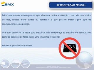 APRESENTAÇÃO PESSOAL
Evite usar roupas extravagantes, que chamem muito a atenção, como decotes muito
ousados, roupas muito curtas ou apertadas e que possam trazer algum tipo de
constrangimento ao público.
Use bom senso ao se vestir para trabalhar. Não compareça ao trabalho de bermuda ou
como se estivesse de folga. Passe uma imagem profissional.
Evite usar perfume muito forte.
Elaboração: 23/05/2022 - Rev.00
Elaboração: Segurança do Trabalho - Verificação: Qualidade - Aprovação: Diretoria de Suporte
 
