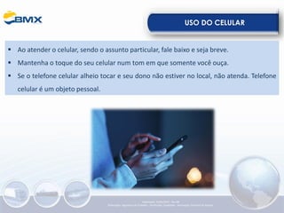 USO DO CELULAR
▪ Ao atender o celular, sendo o assunto particular, fale baixo e seja breve.
▪ Mantenha o toque do seu celular num tom em que somente você ouça.
▪ Se o telefone celular alheio tocar e seu dono não estiver no local, não atenda. Telefone
celular é um objeto pessoal.
Elaboração: 23/05/2022 - Rev.00
Elaboração: Segurança do Trabalho - Verificação: Qualidade - Aprovação: Diretoria de Suporte
 