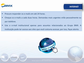 INTERNET
▪ Procure responder os e-mails em até 24 horas.
▪ Cheque os e-mails a cada duas horas. Demandas mais urgentes virão pessoalmente ou
por telefone.
▪ Use o e-mail institucional apenas para assuntos relacionados ao Grupo BMX. A
instituição pode ter acesso aos sites que você costuma acessar, por isso, fique atento.
Elaboração: 23/05/2022 - Rev.00
Elaboração: Segurança do Trabalho - Verificação: Qualidade - Aprovação: Diretoria de Suporte
 