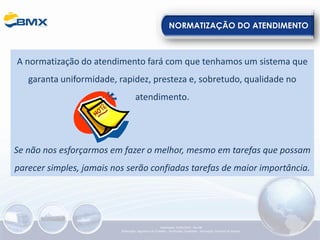 NORMATIZAÇÃO DO ATENDIMENTO
A normatização do atendimento fará com que tenhamos um sistema que
garanta uniformidade, rapidez, presteza e, sobretudo, qualidade no
atendimento.
Se não nos esforçarmos em fazer o melhor, mesmo em tarefas que possam
parecer simples, jamais nos serão confiadas tarefas de maior importância.
Elaboração: 23/05/2022 - Rev.00
Elaboração: Segurança do Trabalho - Verificação: Qualidade - Aprovação: Diretoria de Suporte
 