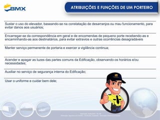 ATRIBUIÇÕES E FUNÇÕES DE UM PORTEIRO
Sustar o uso do elevador, baseando-se na constatação de desarranjos ou mau funcionamento, para
evitar danos aos usuários;
Encarregar-se da correspondência em geral e de encomendas de pequeno porte recebendo-as e
encaminhando-as aos destinatários, para evitar extravios e outras ocorrências desagradáveis
Manter serviço permanente de portaria e exercer a vigilância continua;
Acender e apagar as luzes das partes comuns da Edificação, observando os horários e/ou
necessidades;
Auxiliar no serviço de segurança interna do Edificação;
Elaboração: 23/05/2022 - Rev.00
Elaboração: Segurança do Trabalho - Verificação: Qualidade - Aprovação: Diretoria de Suporte
Usar o uniforme e cuidar bem dele;
 
