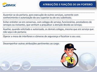 ATRIBUIÇÕES E FUNÇÕES DE UM PORTEIRO
Ausentar-se da portaria, para execução de outros serviços, somente com
conhecimento e autorização do seu superior ou de seu substituto;
Evitar entreter-se em conversas, com colegas de serviço, funcionários, prestadores de
serviços ou visitantes, que venham a prejudicar a atenção devida ao serviço;
Auxiliar, quando solicitado e autorizado, os demais colegas, mesmo que em serviço que
não seja o de portaria;
Operar a mesa de interfones e câmeras de segurança e fiscalizar o seu uso;
Desempenhar outras atribuições pertinentes ao cargo.
Elaboração: 23/05/2022 - Rev.00
Elaboração: Segurança do Trabalho - Verificação: Qualidade - Aprovação: Diretoria de Suporte
 
