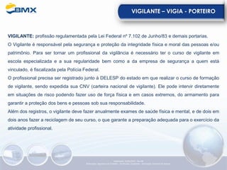 VIGILANTE – VIGIA - PORTEIRO
VIGILANTE: profissão regulamentada pela Lei Federal nº 7.102 de Junho/83 e demais portarias.
O Vigilante é responsável pela segurança e proteção da integridade física e moral das pessoas e/ou
patrimônio. Para ser tornar um profissional da vigilância é necessário ter o curso de vigilante em
escola especializada e a sua regularidade bem como a da empresa de segurança a quem está
vinculado, é fiscalizada pela Polícia Federal.
O profissional precisa ser registrado junto à DELESP do estado em que realizar o curso de formação
de vigilante, sendo expedida sua CNV (carteira nacional de vigilante). Ele pode intervir diretamente
em situações de risco podendo fazer uso de força física e em casos extremos, do armamento para
garantir a proteção dos bens e pessoas sob sua responsabilidade.
Além dos registros, o vigilante deve fazer anualmente exames de saúde física e mental, e de dois em
dois anos fazer a reciclagem de seu curso, o que garante a preparação adequada para o exercício da
atividade profissional.
Elaboração: 23/05/2022 - Rev.00
Elaboração: Segurança do Trabalho - Verificação: Qualidade - Aprovação: Diretoria de Suporte
 