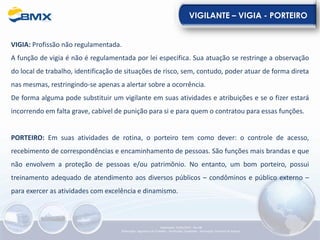VIGILANTE – VIGIA - PORTEIRO
VIGIA: Profissão não regulamentada.
A função de vigia é não é regulamentada por lei especifica. Sua atuação se restringe a observação
do local de trabalho, identificação de situações de risco, sem, contudo, poder atuar de forma direta
nas mesmas, restringindo-se apenas a alertar sobre a ocorrência.
De forma alguma pode substituir um vigilante em suas atividades e atribuições e se o fizer estará
incorrendo em falta grave, cabível de punição para si e para quem o contratou para essas funções.
PORTEIRO: Em suas atividades de rotina, o porteiro tem como dever: o controle de acesso,
recebimento de correspondências e encaminhamento de pessoas. São funções mais brandas e que
não envolvem a proteção de pessoas e/ou patrimônio. No entanto, um bom porteiro, possui
treinamento adequado de atendimento aos diversos públicos – condôminos e público externo –
para exercer as atividades com excelência e dinamismo.
Elaboração: 23/05/2022 - Rev.00
Elaboração: Segurança do Trabalho - Verificação: Qualidade - Aprovação: Diretoria de Suporte
 