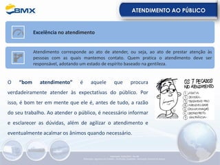 ATENDIMENTO AO PÚBLICO
O “bom atendimento” é aquele que procura
verdadeiramente atender às expectativas do público. Por
isso, é bom ter em mente que ele é, antes de tudo, a razão
do seu trabalho. Ao atender o público, é necessário informar
e esclarecer as dúvidas, além de agilizar o atendimento e
eventualmente acalmar os ânimos quando necessário.
Excelência no atendimento
Atendimento corresponde ao ato de atender, ou seja, ao ato de prestar atenção às
pessoas com as quais mantemos contato. Quem pratica o atendimento deve ser
responsável, adotando um estado de espírito baseado na gentileza.
Elaboração: 23/05/2022 - Rev.00
Elaboração: Segurança do Trabalho - Verificação: Qualidade - Aprovação: Diretoria de Suporte
 