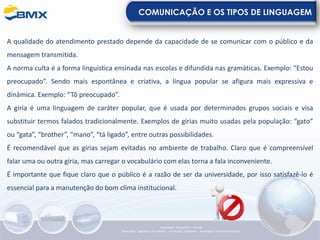 COMUNICAÇÃO E OS TIPOS DE LINGUAGEM
A qualidade do atendimento prestado depende da capacidade de se comunicar com o público e da
mensagem transmitida.
A norma culta é a forma linguística ensinada nas escolas e difundida nas gramáticas. Exemplo: “Estou
preocupado”. Sendo mais espontânea e criativa, a língua popular se afigura mais expressiva e
dinâmica. Exemplo: “Tô preocupado”.
A gíria é uma linguagem de caráter popular, que é usada por determinados grupos sociais e visa
substituir termos falados tradicionalmente. Exemplos de gírias muito usadas pela população: “gato”
ou “gata”, “brother”, “mano”, “tá ligado”, entre outras possibilidades.
É recomendável que as gírias sejam evitadas no ambiente de trabalho. Claro que é compreensível
falar uma ou outra gíria, mas carregar o vocabulário com elas torna a fala inconveniente.
É importante que fique claro que o público é a razão de ser da universidade, por isso satisfazê-lo é
essencial para a manutenção do bom clima institucional.
Elaboração: 23/05/2022 - Rev.00
Elaboração: Segurança do Trabalho - Verificação: Qualidade - Aprovação: Diretoria de Suporte
 