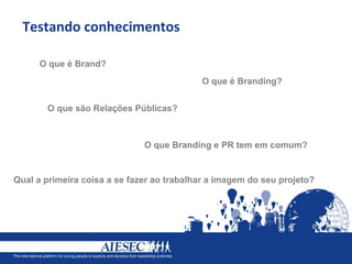 Testando conhecimentos

      O que é Brand?
                                           O que é Branding?


       O que são Relações Públicas?



                              O que Branding e PR tem em comum?


Qual a primeira coisa a se fazer ao trabalhar a imagem do seu projeto?
 