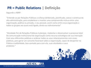 PR = Public Relations | Definição
Segundo a ABRP:

“Entende-se por Relações Públicas o esforço deliberado, planificado, coeso e contínuo da
alta administração, para estabelecer e manter uma compreensão mútua entre uma
organização, pública ou privada, e seu pessoal, assim como entre essa organização e
todos os grupos aos quais está ligada, direta ou indiretamente”


“Atividade-fim de Relações Públicas é planejar, implantar e desenvolver o processo total
Da comunicação institucional da organização como recurso estratégico de sua interação
Com seus diferentes públicos e ordenar todos os seus relacionamentos com esses
públicos, para gerar um conceito favorável sobra a organização, capaz de despertar no
Público credibilidade, boa vontade para com ela, suas atividades e seus
produtos.”
 