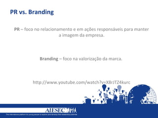 PR vs. Branding

 PR – foco no relacionamento e em ações responsáveis para manter
                       a imagem da empresa.



            Branding – foco na valorização da marca.



         http://www.youtube.com/watch?v=X8rJTZ4kurc
 