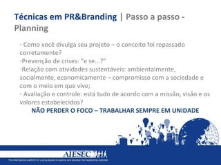 Técnicas em PR&Branding | Passo a passo -
Planning
 - Como você divulga seu projeto – o conceito foi repassado
 corretamente?
 -Prevenção de crises: “e se...?”
 -Relação com atividades sustentáveis: ambientalmente,
 socialmente, economicamente – compromisso com a sociedade e
 com o meio em que vive;
 - Avaliação e controle: está tudo de acordo com a missão, visão e os
 valores estabelecidos?
     NÃO PERDER O FOCO – TRABALHAR SEMPRE EM UNIDADE
 
