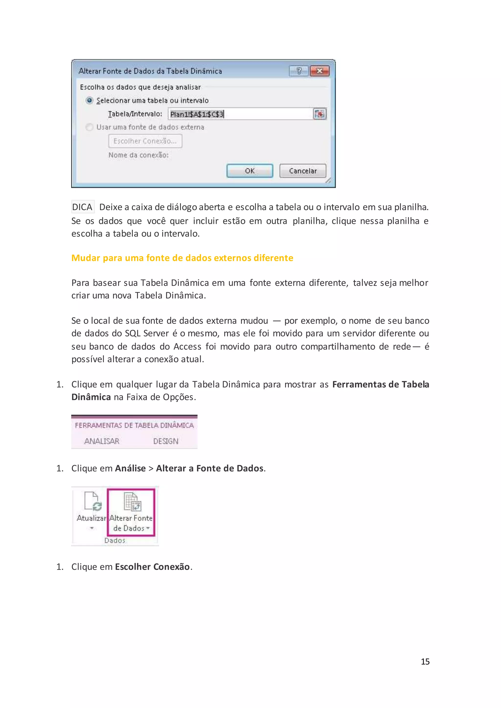 15
DICA Deixe a caixa de diálogo aberta e escolha a tabela ou o intervalo em sua planilha.
Se os dados que você quer incluir estão em outra planilha, clique nessa planilha e
escolha a tabela ou o intervalo.
Para basear sua Tabela Dinâmica em uma fonte externa diferente, talvez seja melhor
criar uma nova Tabela Dinâmica.
Se o local de sua fonte de dados externa mudou — por exemplo, o nome de seu banco
de dados do SQL Server é o mesmo, mas ele foi movido para um servidor diferente ou
seu banco de dados do Access foi movido para outro compartilhamento de rede— é
possível alterar a conexão atual.
1. Clique em qualquer lugar da Tabela Dinâmica para mostrar as Ferramentas de Tabela
Dinâmica na Faixa de Opções.
1. Clique em Análise > Alterar a Fonte de Dados.
1. Clique em Escolher Conexão.
 