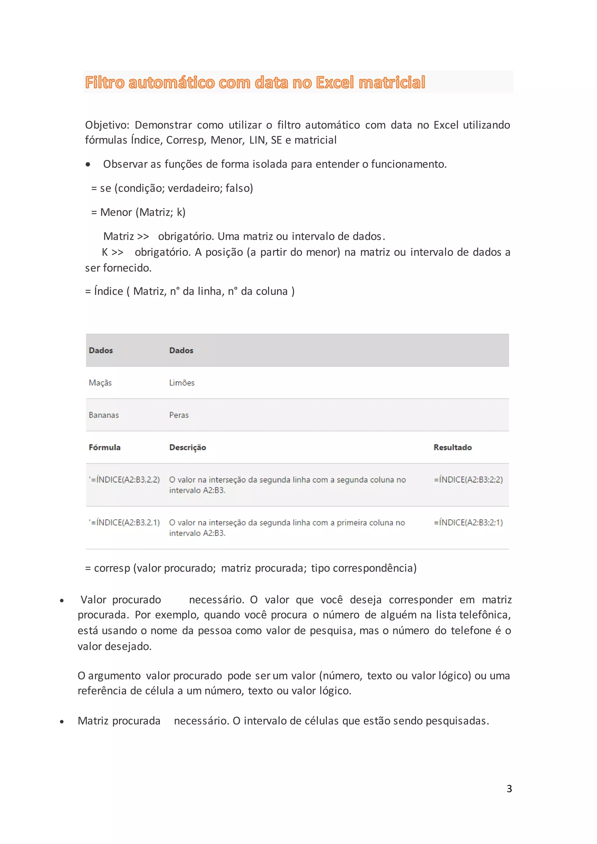 3
Objetivo: Demonstrar como utilizar o filtro automático com data no Excel utilizando
fórmulas Índice, Corresp, Menor, LIN, SE e matricial
 Observar as funções de forma isolada para entender o funcionamento.
= se (condição; verdadeiro; falso)
= Menor (Matriz; k)
Matriz >> obrigatório. Uma matriz ou intervalo de dados.
K >> obrigatório. A posição (a partir do menor) na matriz ou intervalo de dados a
ser fornecido.
= Índice ( Matriz, n° da linha, n° da coluna )
= corresp (valor procurado; matriz procurada; tipo correspondência)
 Valor procurado necessário. O valor que você deseja corresponder em matriz
procurada. Por exemplo, quando você procura o número de alguém na lista telefônica,
está usando o nome da pessoa como valor de pesquisa, mas o número do telefone é o
valor desejado.
O argumento valor procurado pode ser um valor (número, texto ou valor lógico) ou uma
referência de célula a um número, texto ou valor lógico.
 Matriz procurada necessário. O intervalo de células que estão sendo pesquisadas.
 