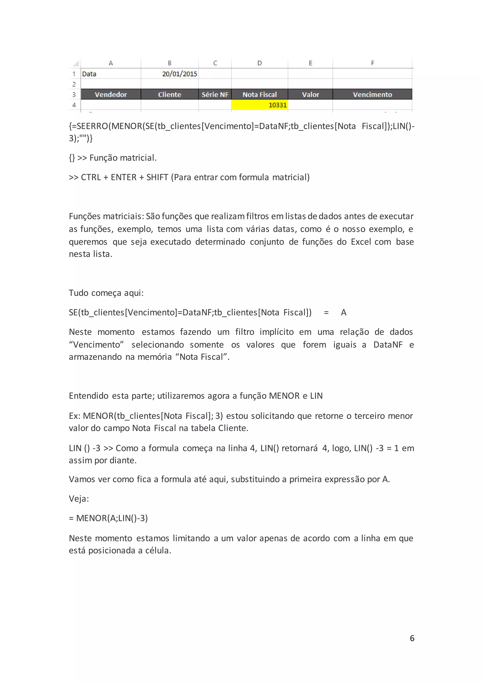 6
{=SEERRO(MENOR(SE(tb_clientes[Vencimento]=DataNF;tb_clientes[Nota Fiscal]);LIN()-
3);"")}
{} >> Função matricial.
>> CTRL + ENTER + SHIFT (Para entrar com formula matricial)
Funções matriciais: São funções que realizamfiltros emlistas dedados antes de executar
as funções, exemplo, temos uma lista com várias datas, como é o nosso exemplo, e
queremos que seja executado determinado conjunto de funções do Excel com base
nesta lista.
Tudo começa aqui:
SE(tb_clientes[Vencimento]=DataNF;tb_clientes[Nota Fiscal]) = A
Neste momento estamos fazendo um filtro implícito em uma relação de dados
“Vencimento” selecionando somente os valores que forem iguais a DataNF e
armazenando na memória “Nota Fiscal”.
Entendido esta parte; utilizaremos agora a função MENOR e LIN
Ex: MENOR(tb_clientes[Nota Fiscal]; 3) estou solicitando que retorne o terceiro menor
valor do campo Nota Fiscal na tabela Cliente.
LIN () -3 >> Como a formula começa na linha 4, LIN() retornará 4, logo, LIN() -3 = 1 em
assim por diante.
Vamos ver como fica a formula até aqui, substituindo a primeira expressão por A.
Veja:
= MENOR(A;LIN()-3)
Neste momento estamos limitando a um valor apenas de acordo com a linha em que
está posicionada a célula.
 