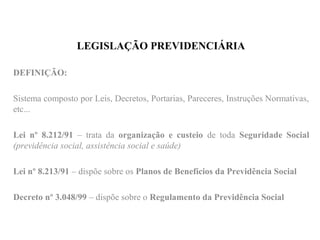 LEGISLAÇÃO PREVIDENCIÁRIA
DEFINIÇÃO:
Sistema composto por Leis, Decretos, Portarias, Pareceres, Instruções Normativas,
etc...
Lei nº 8.212/91 – trata da organização e custeio de toda Seguridade Social
(previdência social, assistência social e saúde)
Lei nº 8.213/91 – dispõe sobre os Planos de Benefícios da Previdência Social
Decreto nº 3.048/99 – dispõe sobre o Regulamento da Previdência Social
 
